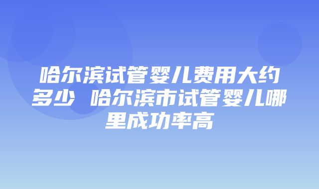 哈尔滨试管婴儿费用大约多少 哈尔滨市试管婴儿哪里成功率高