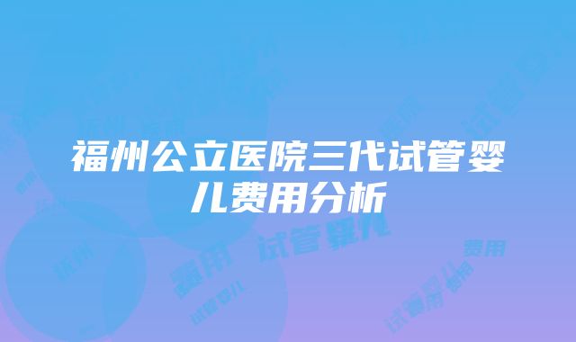 福州公立医院三代试管婴儿费用分析