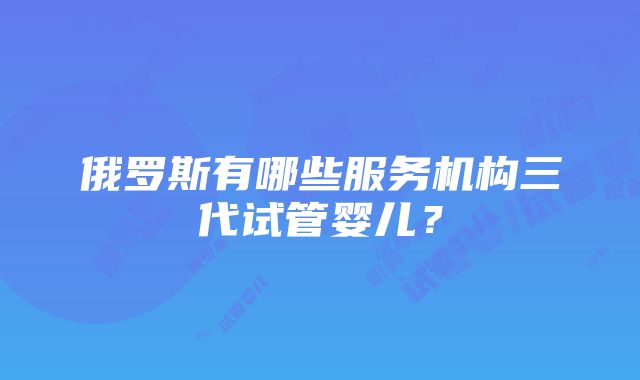 俄罗斯有哪些服务机构三代试管婴儿？