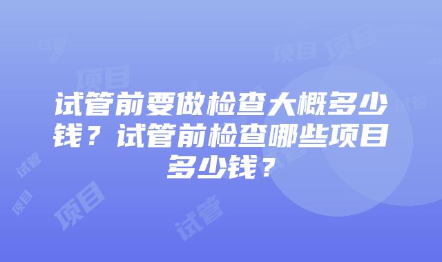 试管前要做检查大概多少钱？试管前检查哪些项目多少钱？