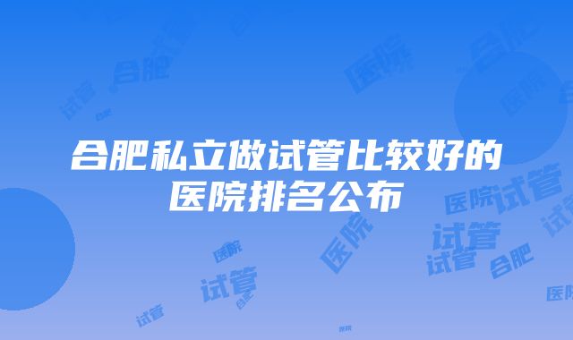 合肥私立做试管比较好的医院排名公布