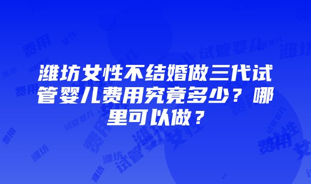 潍坊女性不结婚做三代试管婴儿费用究竟多少？哪里可以做？