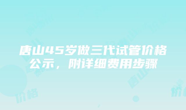 唐山45岁做三代试管价格公示，附详细费用步骤