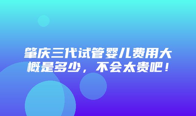 肇庆三代试管婴儿费用大概是多少，不会太贵吧！