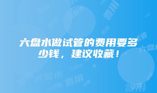 六盘水做试管的费用要多少钱，建议收藏！