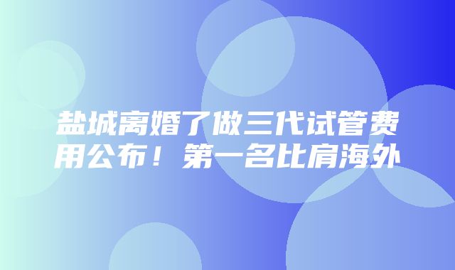 盐城离婚了做三代试管费用公布！第一名比肩海外