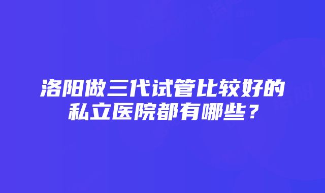 洛阳做三代试管比较好的私立医院都有哪些？