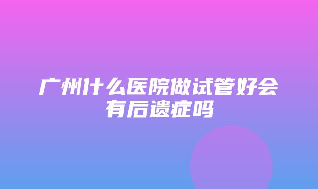 广州什么医院做试管好会有后遗症吗