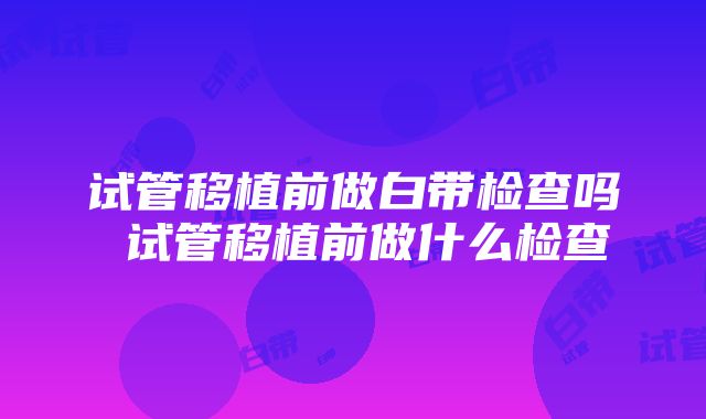 试管移植前做白带检查吗 试管移植前做什么检查