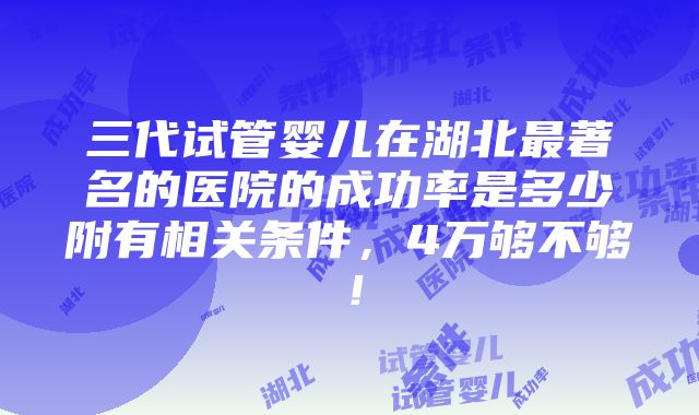 三代试管婴儿在湖北最著名的医院的成功率是多少附有相关条件，4万够不够！