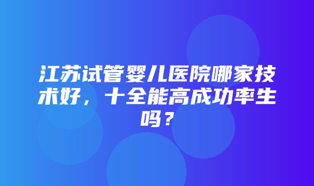 江苏试管婴儿医院哪家技术好，十全能高成功率生吗？