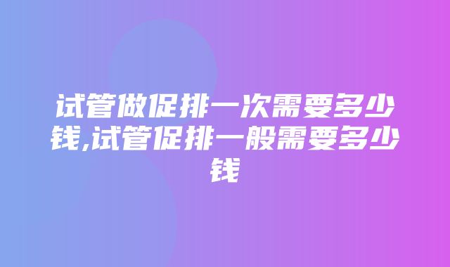 试管做促排一次需要多少钱,试管促排一般需要多少钱