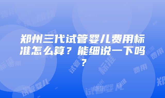 郑州三代试管婴儿费用标准怎么算？能细说一下吗？