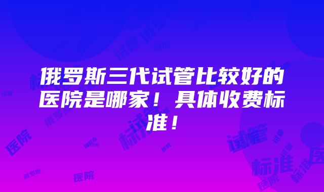 俄罗斯三代试管比较好的医院是哪家！具体收费标准！