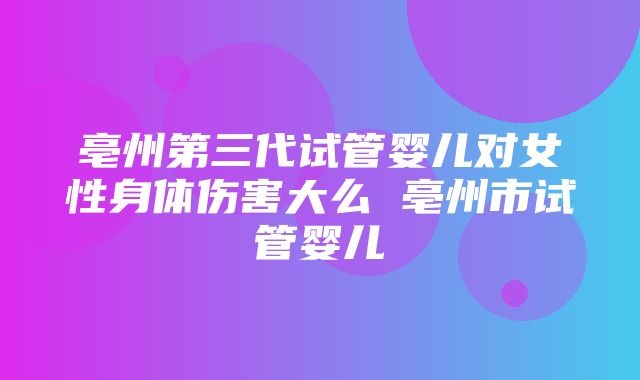 亳州第三代试管婴儿对女性身体伤害大么 亳州市试管婴儿