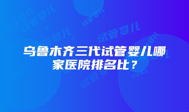 乌鲁木齐三代试管婴儿哪家医院排名比？