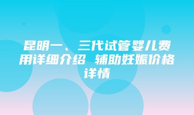 昆明一、三代试管婴儿费用详细介绍 辅助妊娠价格详情