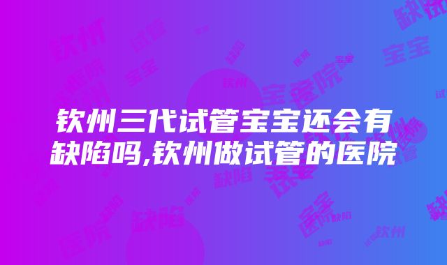 钦州三代试管宝宝还会有缺陷吗,钦州做试管的医院