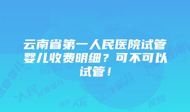 云南省第一人民医院试管婴儿收费明细？可不可以试管！