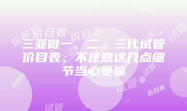 三亚做一、二、三代试管价目表，不注意这几点细节当心受骗