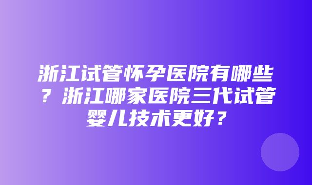 浙江试管怀孕医院有哪些？浙江哪家医院三代试管婴儿技术更好？