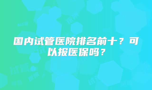 国内试管医院排名前十？可以报医保吗？