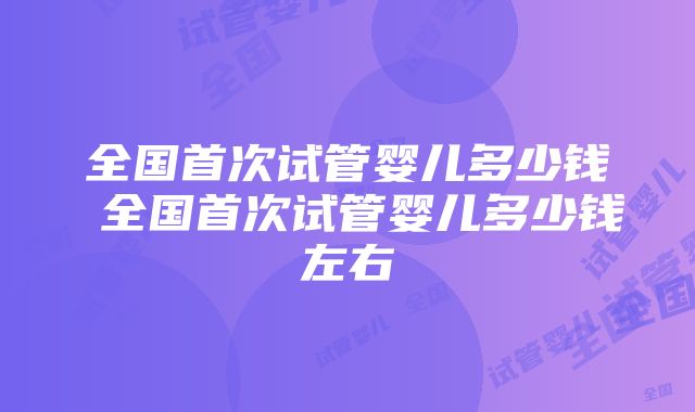 全国首次试管婴儿多少钱 全国首次试管婴儿多少钱左右