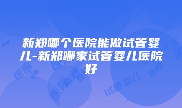 新郑哪个医院能做试管婴儿-新郑哪家试管婴儿医院好