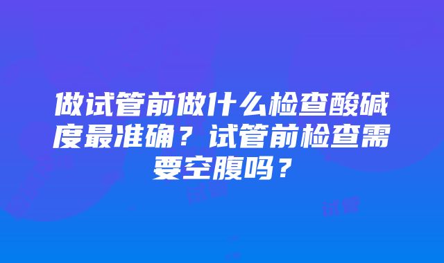 做试管前做什么检查酸碱度最准确？试管前检查需要空腹吗？