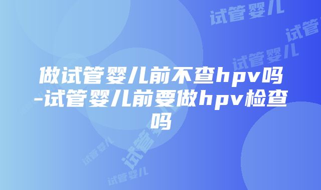 做试管婴儿前不查hpv吗-试管婴儿前要做hpv检查吗