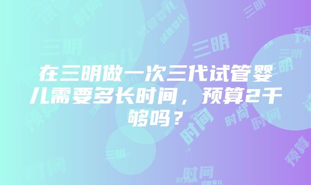 在三明做一次三代试管婴儿需要多长时间，预算2千够吗？