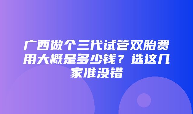 广西做个三代试管双胎费用大概是多少钱？选这几家准没错