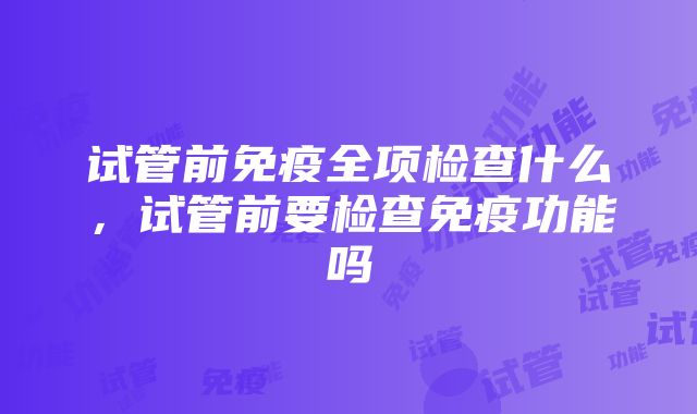 试管前免疫全项检查什么，试管前要检查免疫功能吗