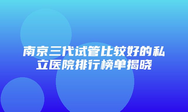 南京三代试管比较好的私立医院排行榜单揭晓