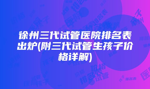 徐州三代试管医院排名表出炉(附三代试管生孩子价格详解)