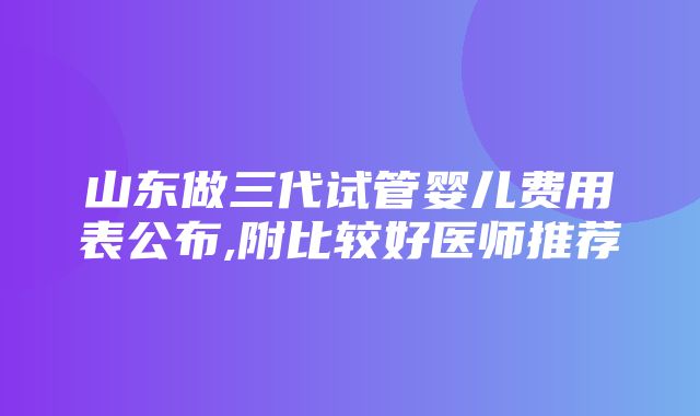 山东做三代试管婴儿费用表公布,附比较好医师推荐