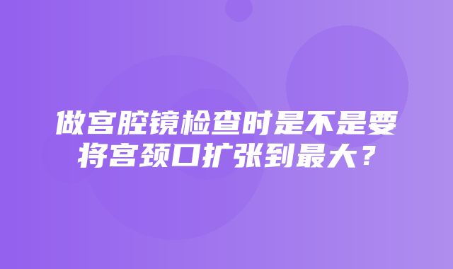 做宫腔镜检查时是不是要将宫颈口扩张到最大？