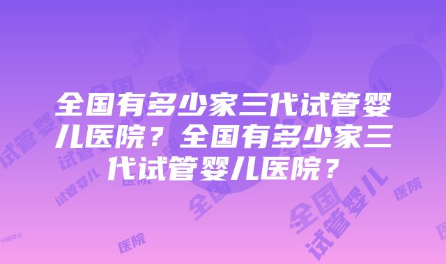 全国有多少家三代试管婴儿医院？全国有多少家三代试管婴儿医院？