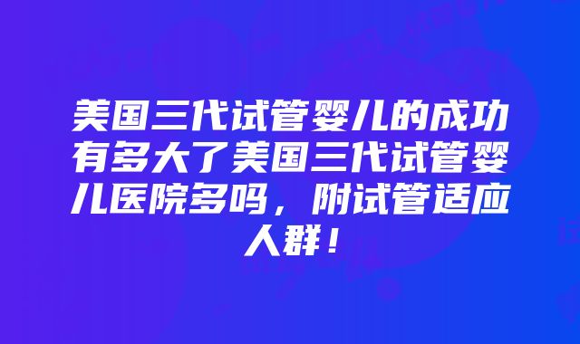 美国三代试管婴儿的成功有多大了美国三代试管婴儿医院多吗，附试管适应人群！