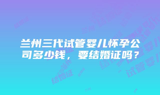 兰州三代试管婴儿怀孕公司多少钱，要结婚证吗？