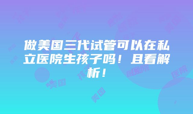 做美国三代试管可以在私立医院生孩子吗！且看解析！