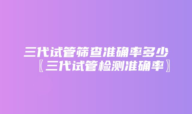 三代试管筛查准确率多少〖三代试管检测准确率〗