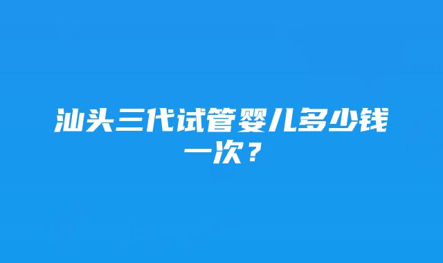 汕头三代试管婴儿多少钱一次？