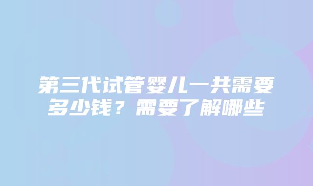 第三代试管婴儿一共需要多少钱？需要了解哪些