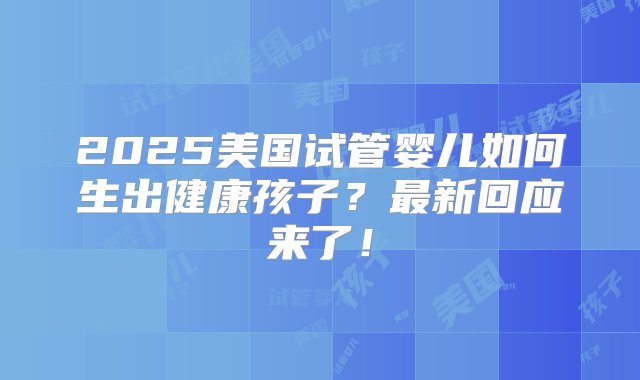 2025美国试管婴儿如何生出健康孩子？最新回应来了！