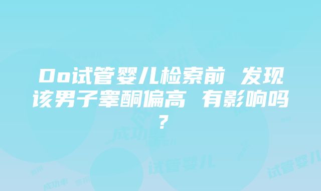 Do试管婴儿检索前 发现该男子睾酮偏高 有影响吗？