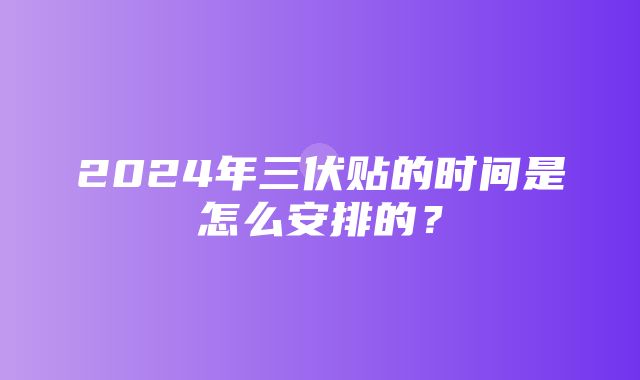 2024年三伏贴的时间是怎么安排的？