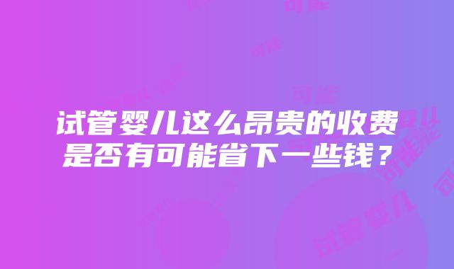 试管婴儿这么昂贵的收费是否有可能省下一些钱？