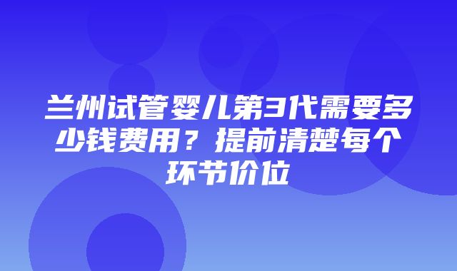 兰州试管婴儿第3代需要多少钱费用？提前清楚每个环节价位