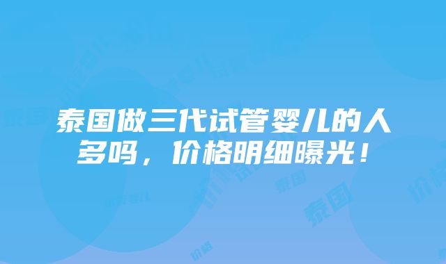 泰国做三代试管婴儿的人多吗，价格明细曝光！